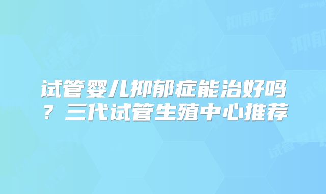 试管婴儿抑郁症能治好吗？三代试管生殖中心推荐