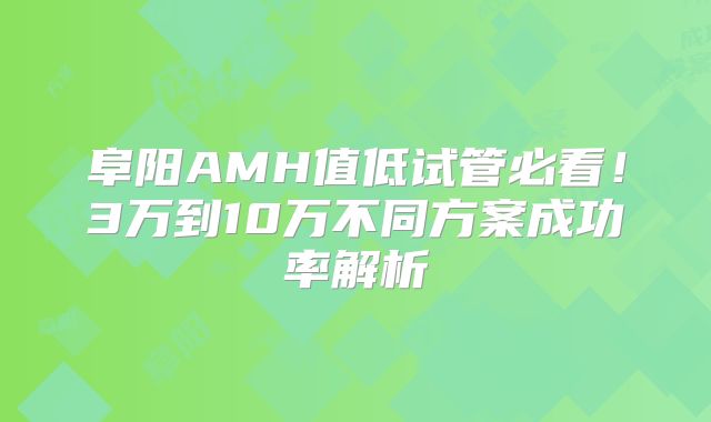 阜阳AMH值低试管必看！3万到10万不同方案成功率解析
