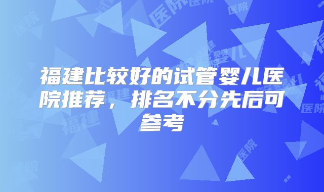 福建比较好的试管婴儿医院推荐，排名不分先后可参考