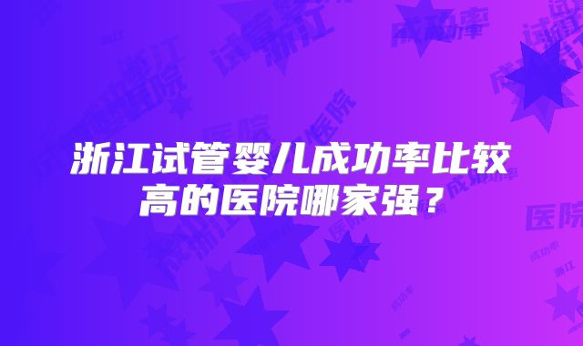 浙江试管婴儿成功率比较高的医院哪家强？