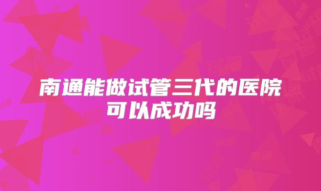 南通能做试管三代的医院可以成功吗