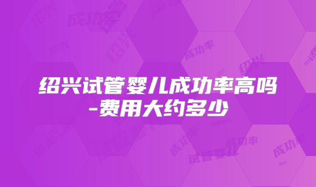 绍兴试管婴儿成功率高吗-费用大约多少
