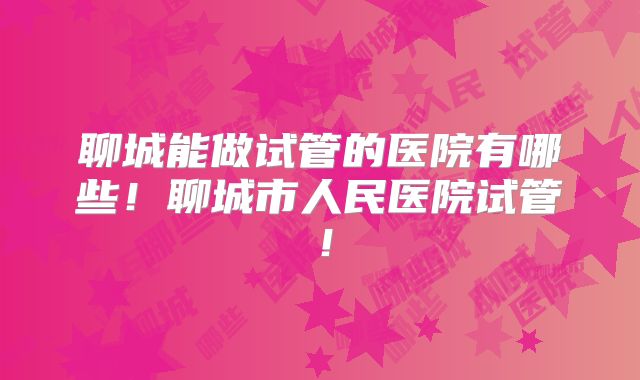 聊城能做试管的医院有哪些！聊城市人民医院试管！