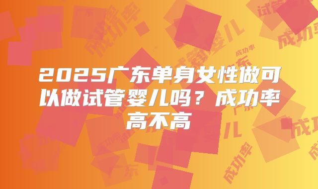 2025广东单身女性做可以做试管婴儿吗?成功率高不高