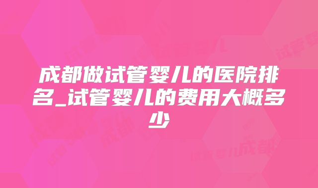 成都做试管婴儿的医院排名_试管婴儿的费用大概多少