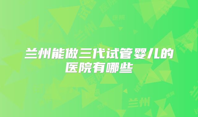 兰州能做三代试管婴儿的医院有哪些