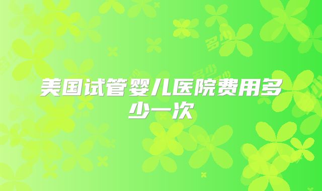 美国试管婴儿医院费用多少一次
