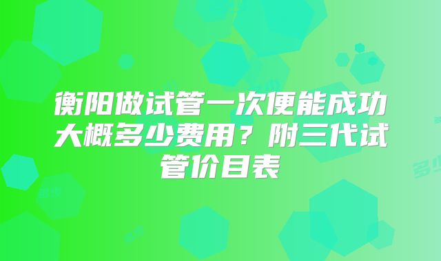 衡阳做试管一次便能成功大概多少费用？附三代试管价目表