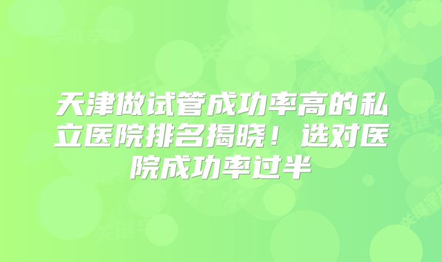 天津做试管成功率高的私立医院排名揭晓!选对医院成功率过半