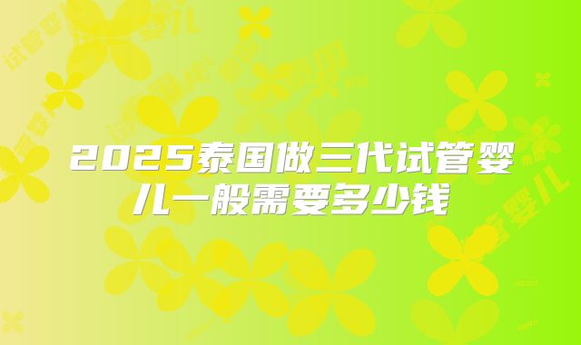 2025泰国做三代试管婴儿一般需要多少钱