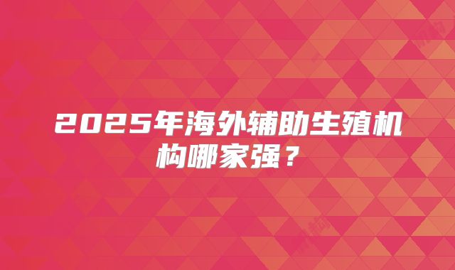 2025年海外辅助生殖机构哪家强？