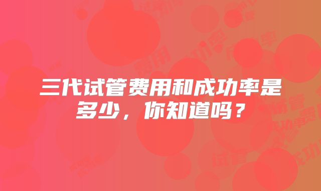 三代试管费用和成功率是多少，你知道吗？