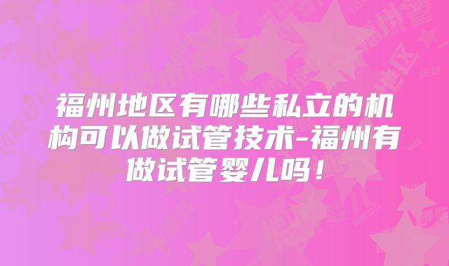福州地区有哪些私立的机构可以做试管技术-福州有做试管婴儿吗!