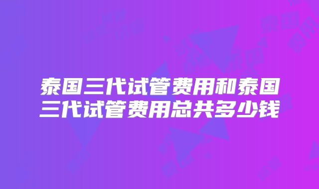 泰国三代试管费用和泰国三代试管费用总共多少钱