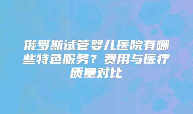 俄罗斯试管婴儿医院有哪些特色服务？费用与医疗质量对比