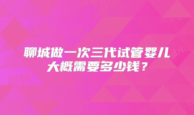 聊城做一次三代试管婴儿大概需要多少钱？