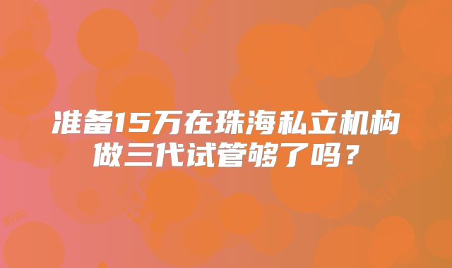 准备15万在珠海私立机构做三代试管够了吗?