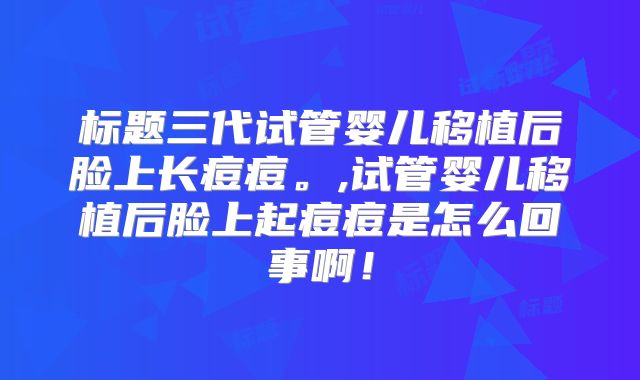标题三代试管婴儿移植后脸上长痘痘。,试管婴儿移植后脸上起痘痘是怎么回事啊!