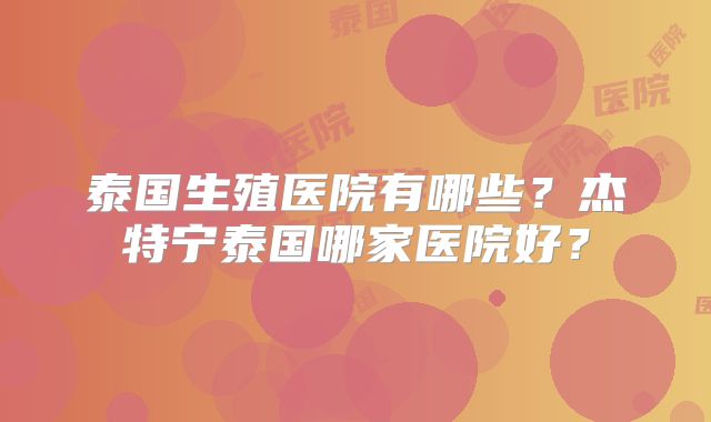 泰国生殖医院有哪些？杰特宁泰国哪家医院好？