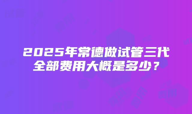 2025年常德做试管三代全部费用大概是多少？