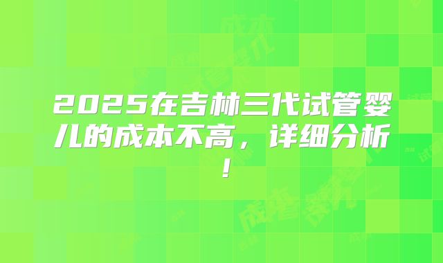 2025在吉林三代试管婴儿的成本不高,详细分析!