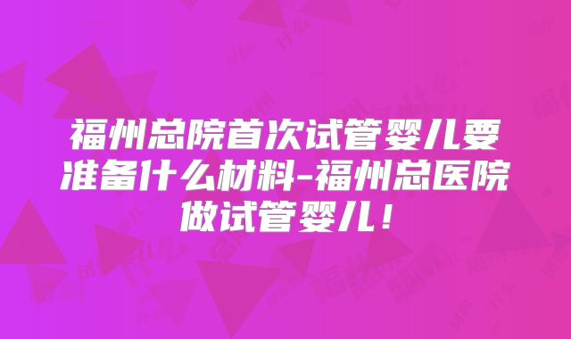 福州总院首次试管婴儿要准备什么材料-福州总医院做试管婴儿！
