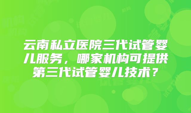 云南私立医院三代试管婴儿服务，哪家机构可提供第三代试管婴儿技术？