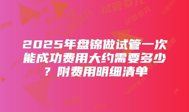 2025年盘锦做试管一次能成功费用大约需要多少？附费用明细清单