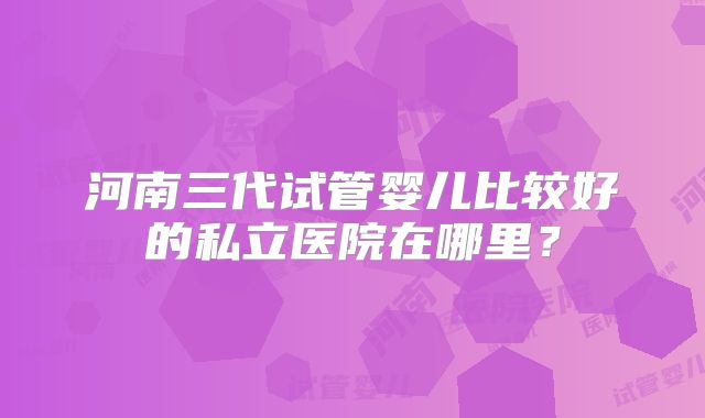 河南三代试管婴儿比较好的私立医院在哪里？