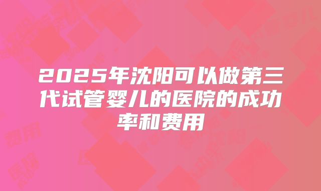 2025年沈阳可以做第三代试管婴儿的医院的成功率和费用