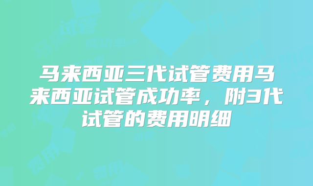 马来西亚三代试管费用马来西亚试管成功率,附3代试管的费用明细