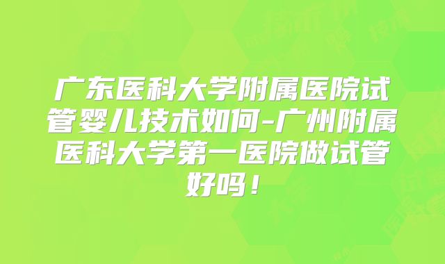 广东医科大学附属医院试管婴儿技术如何-广州附属医科大学第一医院做试管好吗！