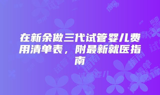 在新余做三代试管婴儿费用清单表，附最新就医指南