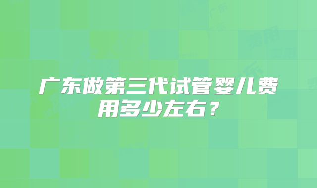 广东做第三代试管婴儿费用多少左右？