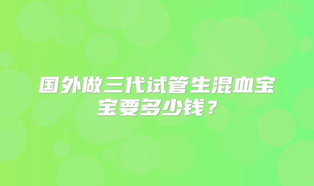 国外做三代试管生混血宝宝要多少钱？