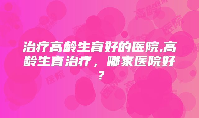 治疗高龄生育好的医院,高龄生育治疗,哪家医院好?