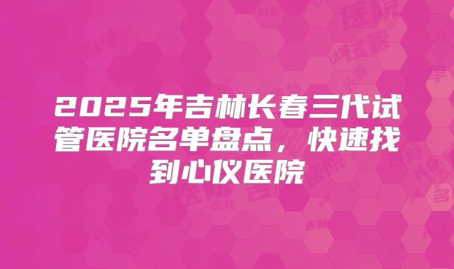 2025年吉林长春三代试管医院名单盘点，快速找到心仪医院