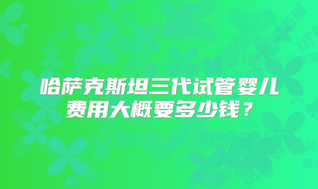 哈萨克斯坦三代试管婴儿费用大概要多少钱？