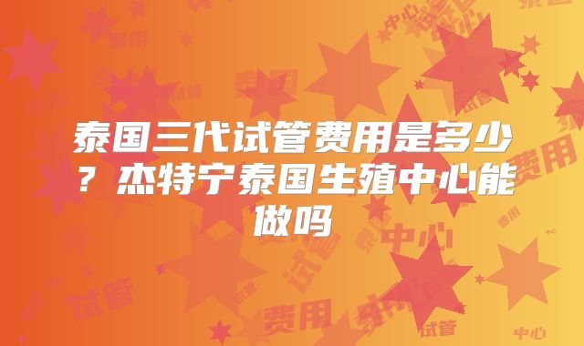 泰国三代试管费用是多少?杰特宁泰国生殖中心能做吗
