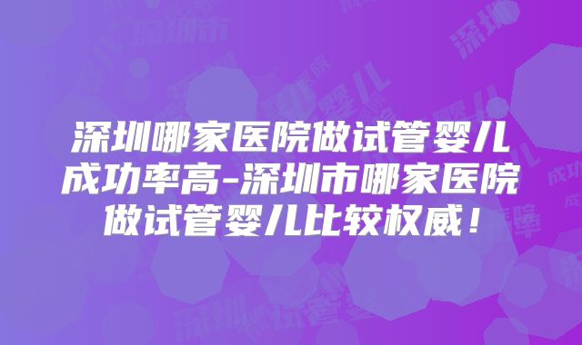 深圳哪家医院做试管婴儿成功率高-深圳市哪家医院做试管婴儿比较权威！