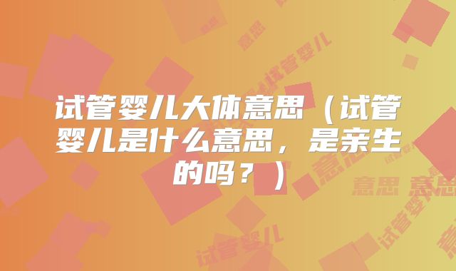 试管婴儿大体意思（试管婴儿是什么意思，是亲生的吗？）