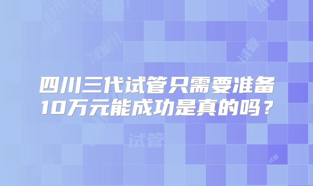 四川三代试管只需要准备10万元能成功是真的吗？