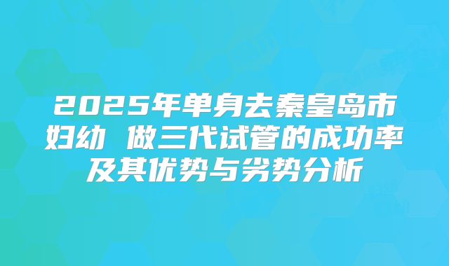 2025年单身去秦皇岛市妇幼 做三代试管的成功率及其优势与劣势分析