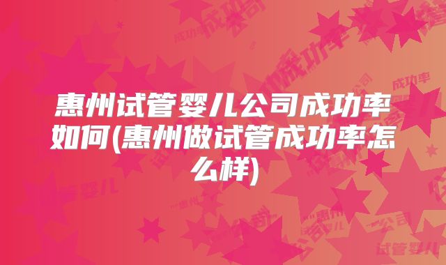 惠州试管婴儿公司成功率如何(惠州做试管成功率怎么样)