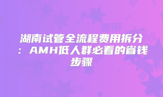 湖南试管全流程费用拆分：AMH低人群必看的省钱步骤