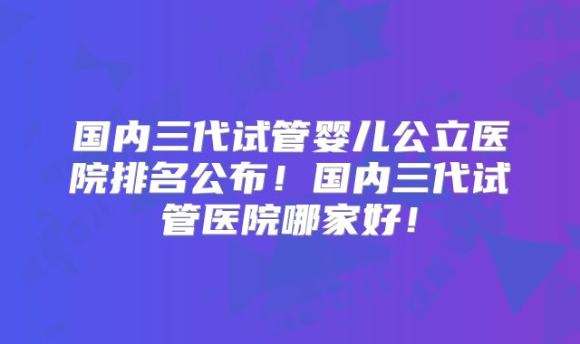 国内三代试管婴儿公立医院排名公布!国内三代试管医院哪家好!