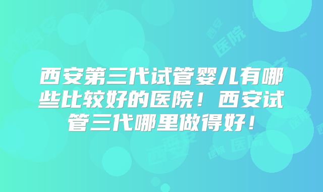 西安第三代试管婴儿有哪些比较好的医院!西安试管三代哪里做得好!
