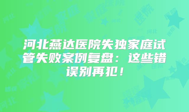 河北燕达医院失独家庭试管失败案例复盘：这些错误别再犯！