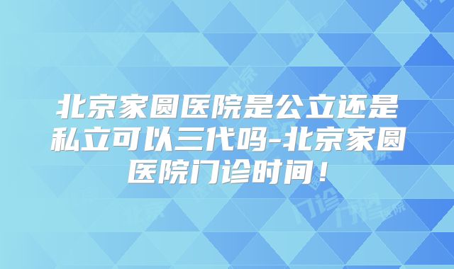 北京家圆医院是公立还是私立可以三代吗-北京家圆医院门诊时间！