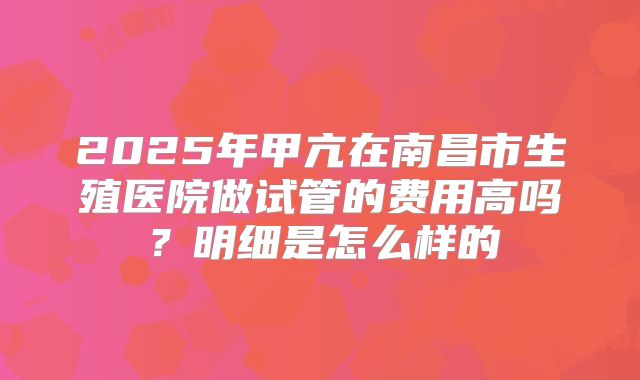 2025年甲亢在南昌市生殖医院做试管的费用高吗?明细是怎么样的